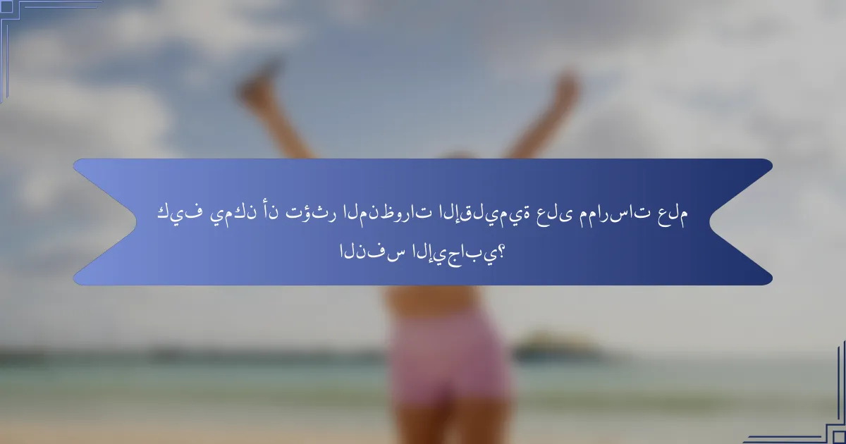 كيف يمكن أن تؤثر المنظورات الإقليمية على ممارسات علم النفس الإيجابي؟
