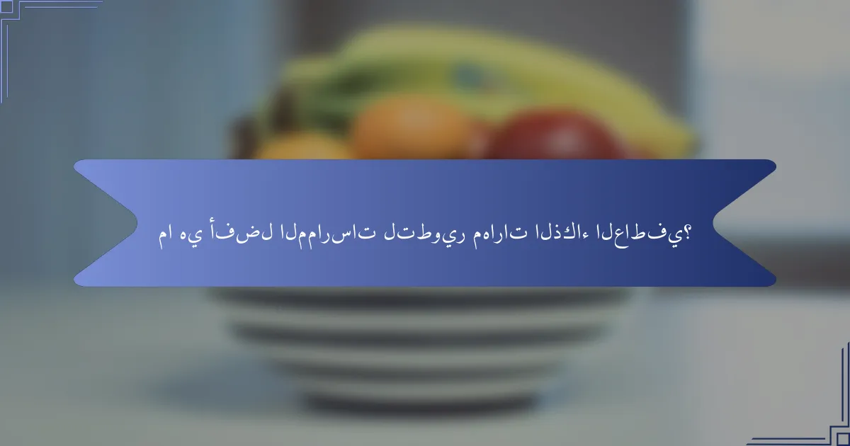 ما هي أفضل الممارسات لتطوير مهارات الذكاء العاطفي؟