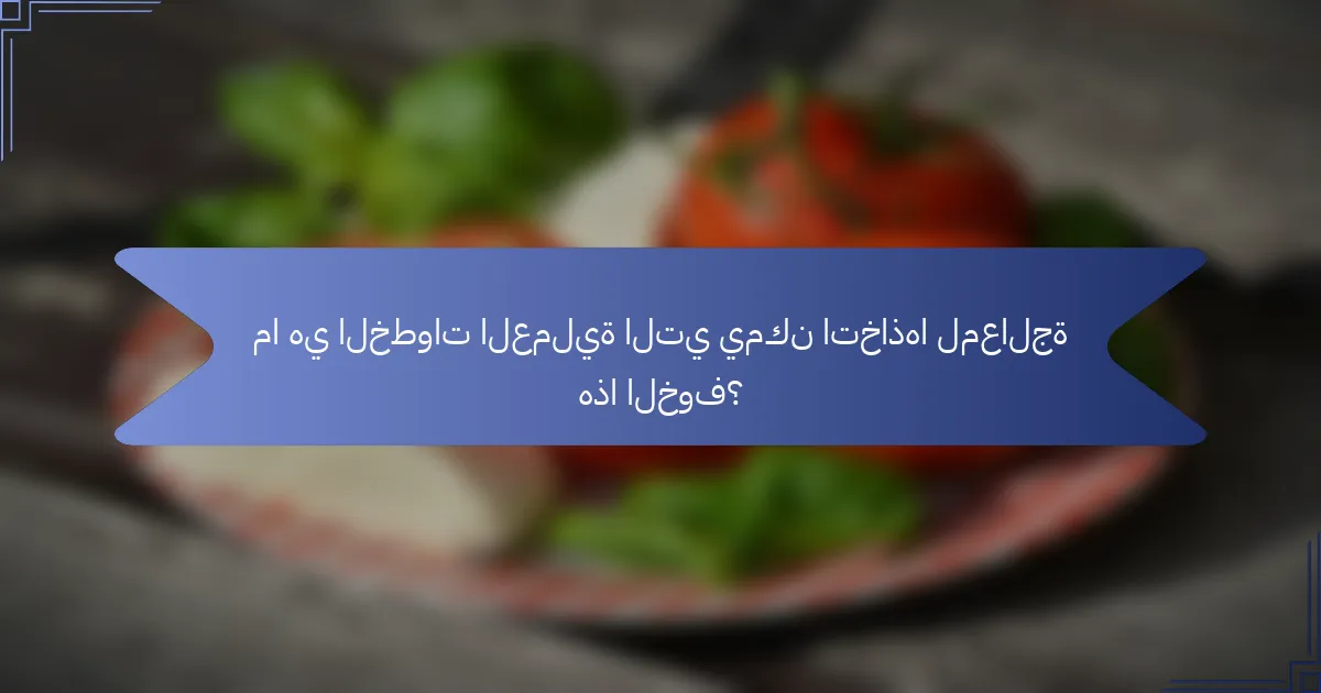 ما هي الخطوات العملية التي يمكن اتخاذها لمعالجة هذا الخوف؟