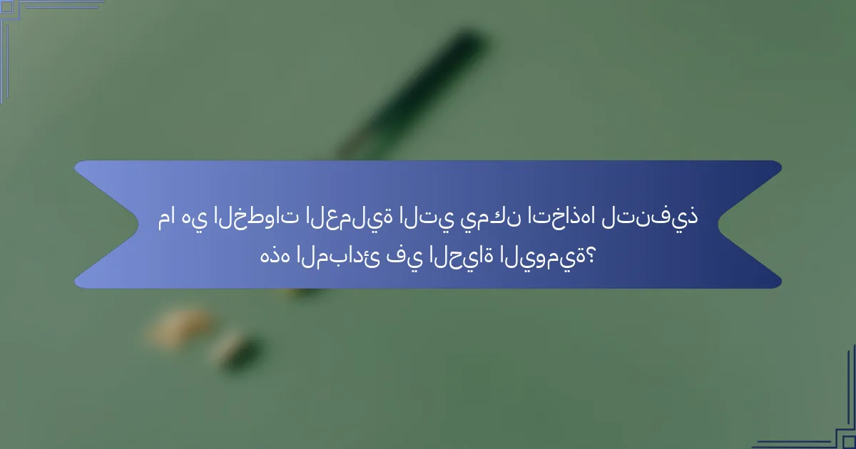 ما هي الخطوات العملية التي يمكن اتخاذها لتنفيذ هذه المبادئ في الحياة اليومية؟